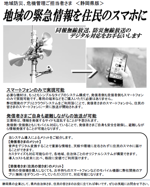 戸別受信機が無くてもOK！同報無線放送、防災無線放送を住民のスマホに-同報無線、防災無線のデジタル対応をお手伝いします-：地域防災、危機管理ご担当者さま ＜静岡県版＞
当システム導入によるメリットをご紹介します。
【発信者さまのメリット】
音声をデジタル変換することで重要な情報を、天候や環境に左右されずに住民のスマホに届けることができます。
カスタマイズも対応可能なので、各地域、自治体ごとのオリジナルシステムが構築できます。
導入コストも従来に比べ、格段に安価でご利用頂けます。
【受信者さま（住民の皆さま）のメリット】
専用の受信機を購入しなくても、お手持ちのスマートフォンなどのモバイル機器に弊社開発のアプリ（無料）をダウンロードしていただくだけで、対応可能になります。
スマートフォンのみで実現可能
必要な機材は、もっともシンプルなタイプのシステム構成で、発信者側も受信者側もスマートフォンのみで実現可能です。専用の端末などをご購入いただく必要はありません。
弊社開発のアプリとクラウドシステムをご利用頂くことで、発信者さまのスマートフォンから、住民の皆さまのスマートフォンに一斉に放送が開始されます。
発信者さまご自身も避難しながらの放送が可能
災害時は、情報を発信するサイドも混乱することが予想されます。
発信側・受信側ともにモバイル対応していることで、発信者さまご自身も安全を確保し、避難しながら情報発信することが可能となります。
静岡県の企業として、県内自治体さま、住民の皆さまのお役に立てれば幸いです。ぜひお気軽にお問合せ下さい。