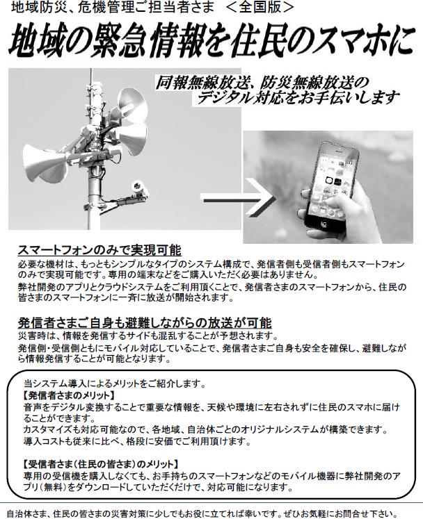 戸別受信機が無くてもOK!同報無線放送、防災無線放送を住民のスマホに-同報無線、防災無線のデジタル対応をお手伝いします-:地域防災、危機管理ご担当者さま <静岡県版>
当システム導入によるメリットをご紹介します。
【発信者さまのメリット】
音声をデジタル変換することで重要な情報を、天候や環境に左右されずに住民のスマホに届けることができます。
カスタマイズも対応可能なので、各地域、自治体ごとのオリジナルシステムが構築できます。
導入コストも従来に比べ、格段に安価でご利用頂けます。
【受信者さま(住民の皆さま)のメリット】
専用の受信機を購入しなくても、お手持ちのスマートフォンなどのモバイル機器に弊社開発のアプリ(無料)をダウンロードしていただくだけで、対応可能になります。
スマートフォンのみで実現可能
必要な機材は、もっともシンプルなタイプのシステム構成で、発信者側も受信者側もスマートフォンのみで実現可能です。専用の端末などをご購入いただく必要はありません。
弊社開発のアプリとクラウドシステムをご利用頂くことで、発信者さまのスマートフォンから、住民の皆さまのスマートフォンに一斉に放送が開始されます。
発信者さまご自身も避難しながらの放送が可能
災害時は、情報を発信するサイドも混乱することが予想されます。
発信側・受信側ともにモバイル対応していることで、発信者さまご自身も安全を確保し、避難しながら情報発信することが可能となります。