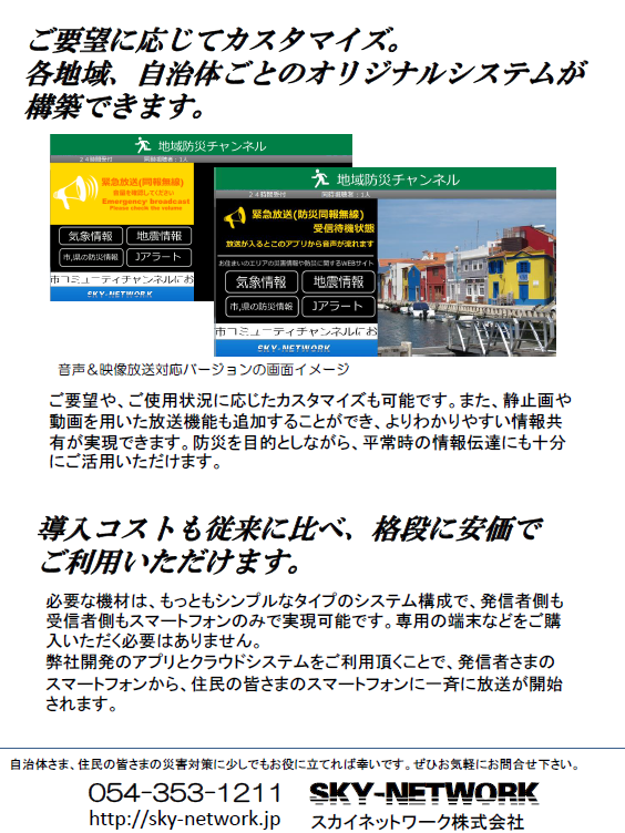 戸別受信機が無くてもOK!同報無線放送、防災無線放送を住民のスマホに-同報無線、防災無線のデジタル対応をお手伝いします-:地域防災、危機管理ご担当者さま <静岡県版>
当システム導入によるメリットをご紹介します。
ご要望に応じてカスタマイズ。 各地域、自治体ごとのオリジナルシステムが構築できます。
導入コストも従来に比べ、格段に安価で
ご利用いただけます。
必要な機材は、もっともシンプルなタイプのシステム構成で、発信者側も受信者側もスマートフォンのみで実現可能です。専用の端末などをご購入いただく必要はありません。
弊社開発のアプリとクラウドシステムをご利用頂くことで、発信者さまの
スマートフォンから、住民の皆さまのスマートフォンに一斉に放送が開始されます。
自治体さま、住民の皆さまの災害対策に少しでもお役に立てれば幸いです。ぜひお気軽にお問合せ下さい。
054-353-1211
http://sky-network.jp
SKY-NETWORK
スカイネットワーク株式会社
ご要望や、ご使用状況に応じたカスタマイズも可能です。また、静止画や動画を用いた放送機能も追加することができ、よりわかりやすい情報共有が実現できます。防災を目的としながら、平常時の情報伝達にも十分にご活用いただけます。
音声&映像放送対応バージョンの画面イメージ