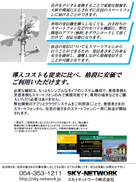 戸別受信機が無くてもOK!同報無線放送、防災無線放送を住民のスマホに-同報無線、防災無線のデジタル対応をお手伝いします-:地域防災、危機管理ご担当者さま <静岡県版>
当システム導入によるメリットをご紹介します。
ご要望に応じてカスタマイズ。 各地域、自治体ごとのオリジナルシステムが構築できます。
導入コストも従来に比べ、格段に安価で
ご利用いただけます。
必要な機材は、もっともシンプルなタイプのシステム構成で、発信者側も受信者側もスマートフォンのみで実現可能です。専用の端末などをご購入いただく必要はありません。
弊社開発のアプリとクラウドシステムをご利用頂くことで、発信者さまの
スマートフォンから、住民の皆さまのスマートフォンに一斉に放送が開始されます。
自治体さま、住民の皆さまの災害対策に少しでもお役に立てれば幸いです。ぜひお気軽にお問合せ下さい。
054-353-1211
http://sky-network.jp
SKY-NETWORK
スカイネットワーク株式会社
ご要望や、ご使用状況に応じたカスタマイズも可能です。また、静止画や動画を用いた放送機能も追加することができ、よりわかりやすい情報共有が実現できます。防災を目的としながら、平常時の情報伝達にも十分にご活用いただけます。
音声&映像放送対応バージョンの画面イメージ